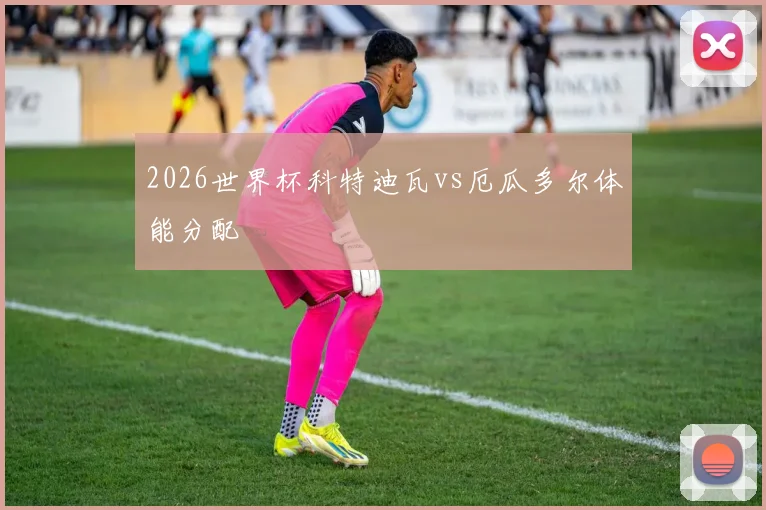 2026世界杯科特迪瓦vs厄瓜多尔体能分配