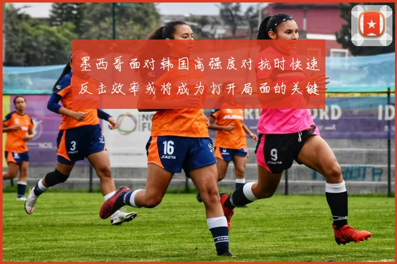 墨西哥面对韩国高强度对抗时快速反击效率或将成为打开局面的关键