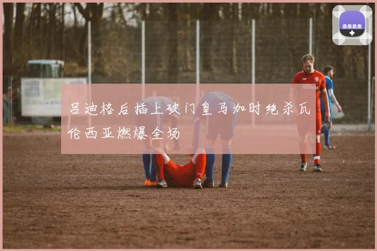 吕迪格后插上破门皇马加时绝杀瓦伦西亚燃爆全场