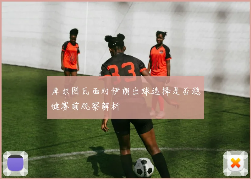 库尔图瓦面对伊朗出球选择是否稳健赛前观察解析