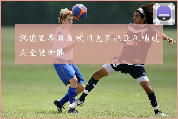 佩德里零角度破门克罗地亚压哨过关全场沸腾