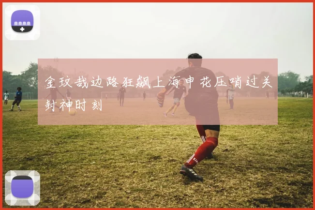 金玟哉边路狂飙上海申花压哨过关封神时刻