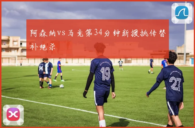 阿森纳vs马竞第34分钟新援挑传替补绝杀