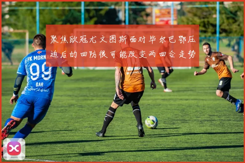 聚焦欧冠尤文图斯面对毕尔巴鄂压迫后的回防很可能改变两回合走势
