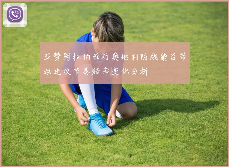 亚赞阿拉伯面对奥地利防线能否带动进攻节奏赔率变化分析