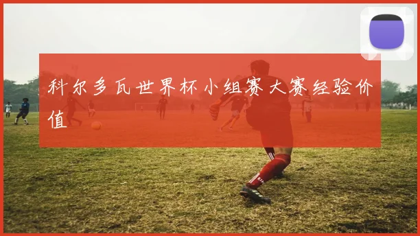 科尔多瓦世界杯小组赛大赛经验价值