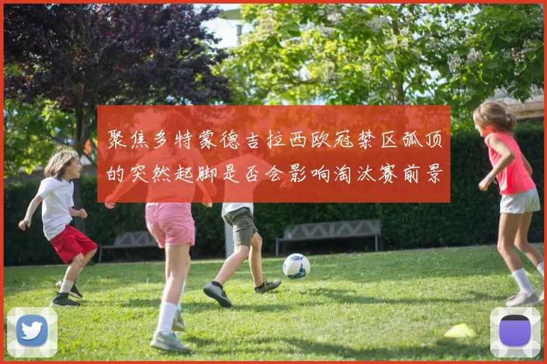聚焦多特蒙德吉拉西欧冠禁区弧顶的突然起脚是否会影响淘汰赛前景