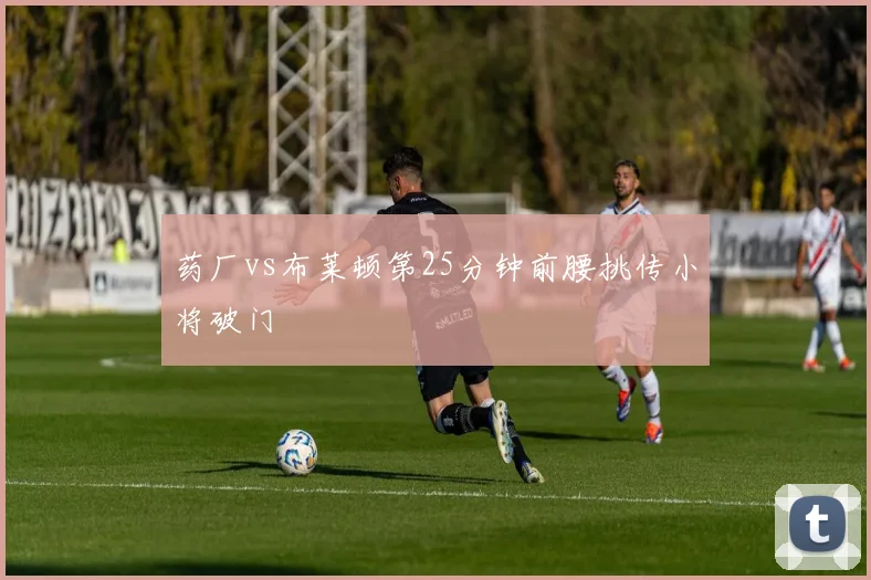 药厂vs布莱顿第25分钟前腰挑传小将破门