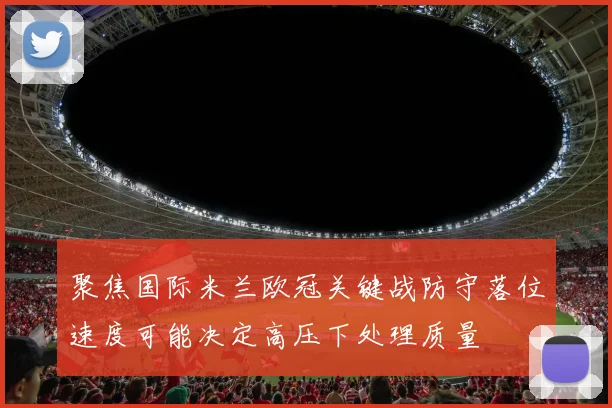 聚焦国际米兰欧冠关键战防守落位速度可能决定高压下处理质量