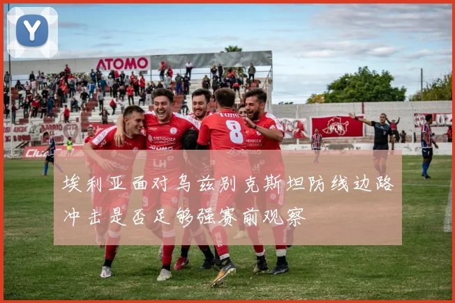 埃利亚面对乌兹别克斯坦防线边路冲击是否足够强赛前观察