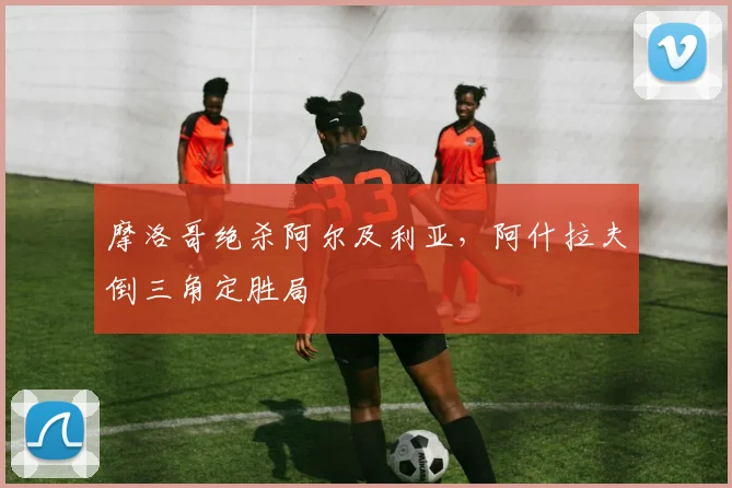 摩洛哥绝杀阿尔及利亚，阿什拉夫倒三角定胜局
