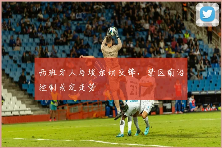 西班牙人与埃尔切交锋,禁区前沿控制或定走势