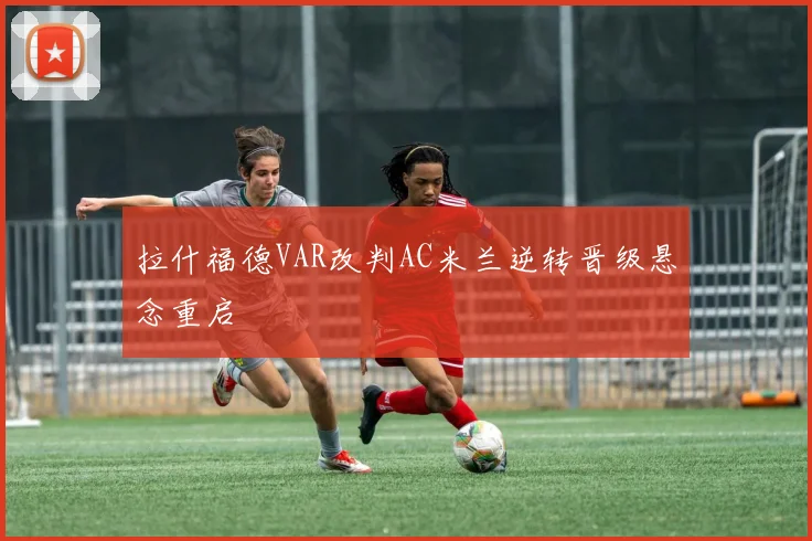拉什福德VAR改判AC米兰逆转晋级悬念重启