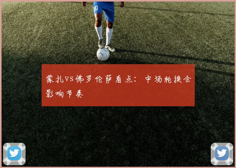 蒙扎vs佛罗伦萨看点：中场轮换会影响节奏