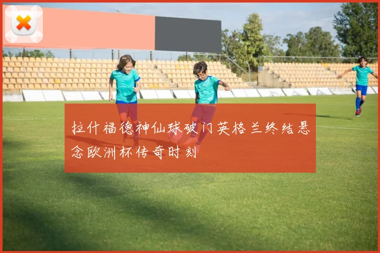 拉什福德神仙球破门英格兰终结悬念欧洲杯传奇时刻