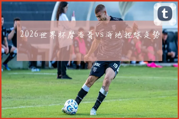 2026世界杯摩洛哥vs海地控球走势