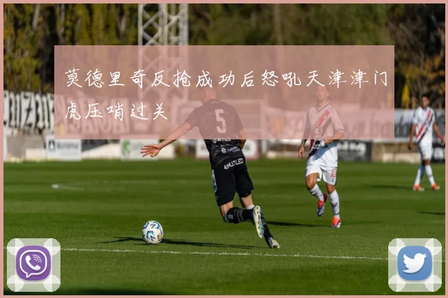 莫德里奇反抢成功后怒吼天津津门虎压哨过关