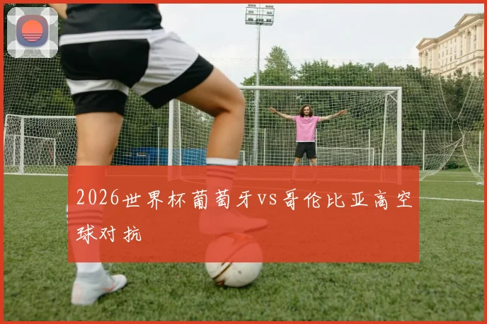 2026世界杯葡萄牙vs哥伦比亚高空球对抗