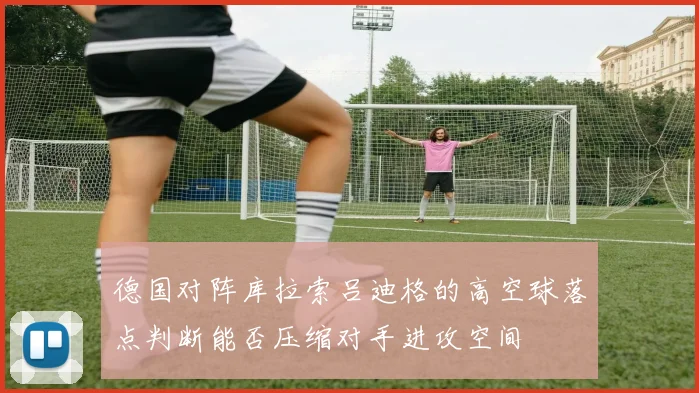 德国对阵库拉索吕迪格的高空球落点判断能否压缩对手进攻空间
