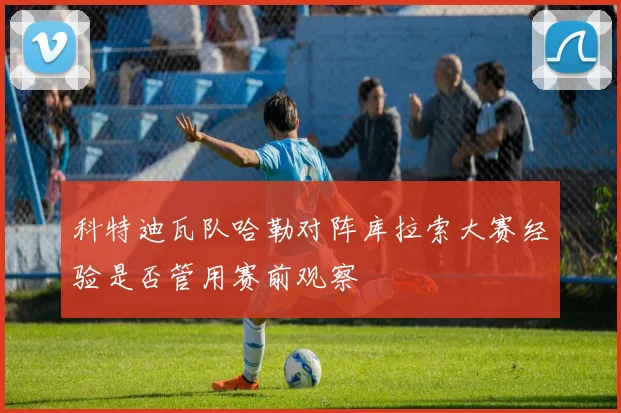 科特迪瓦队哈勒对阵库拉索大赛经验是否管用赛前观察