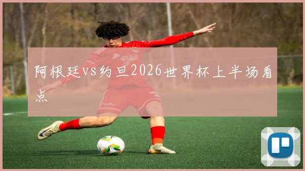 阿根廷vs约旦2026世界杯上半场看点