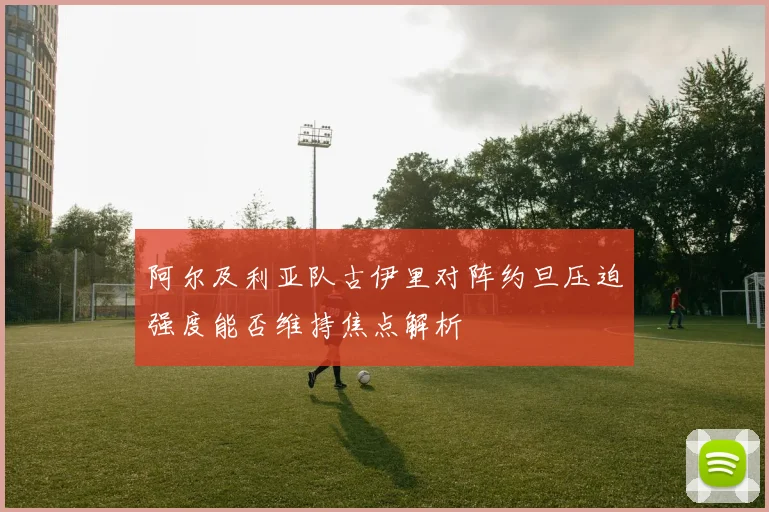 阿尔及利亚队古伊里对阵约旦压迫强度能否维持焦点解析