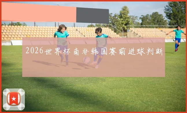 2026世界杯南非韩国赛前进球判断