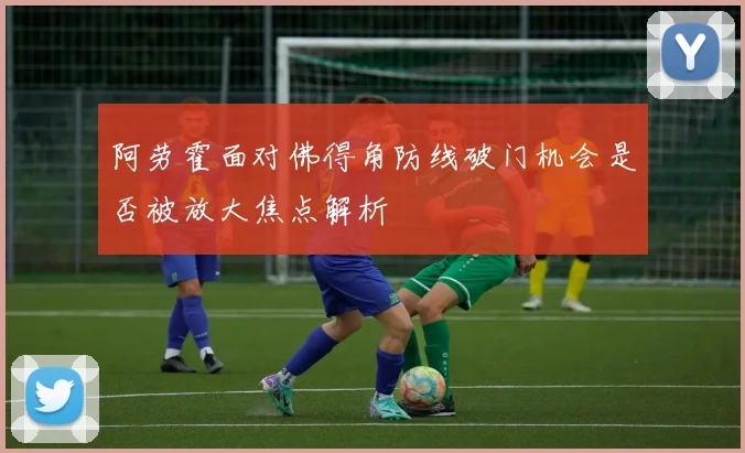 阿劳霍面对佛得角防线破门机会是否被放大焦点解析