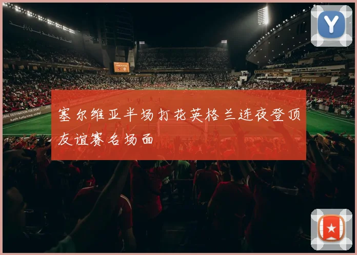 塞尔维亚半场打花英格兰连夜登顶友谊赛名场面