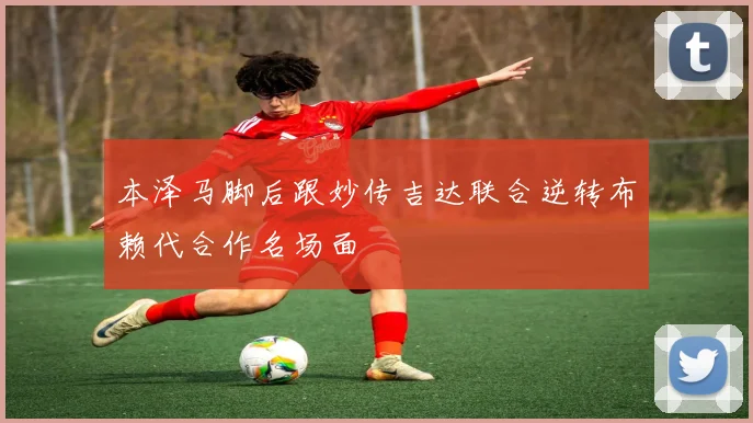 本泽马脚后跟妙传吉达联合逆转布赖代合作名场面