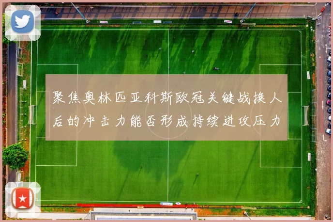 聚焦奥林匹亚科斯欧冠关键战换人后的冲击力能否形成持续进攻压力