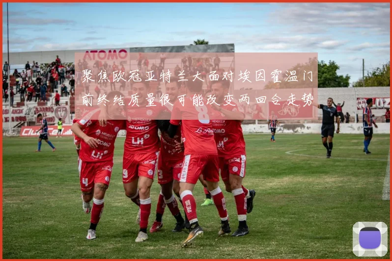 聚焦欧冠亚特兰大面对埃因霍温门前终结质量很可能改变两回合走势