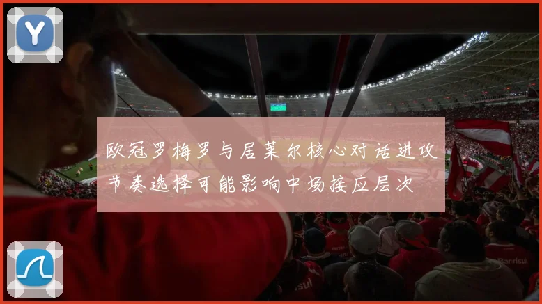 欧冠罗梅罗与居莱尔核心对话进攻节奏选择可能影响中场接应层次